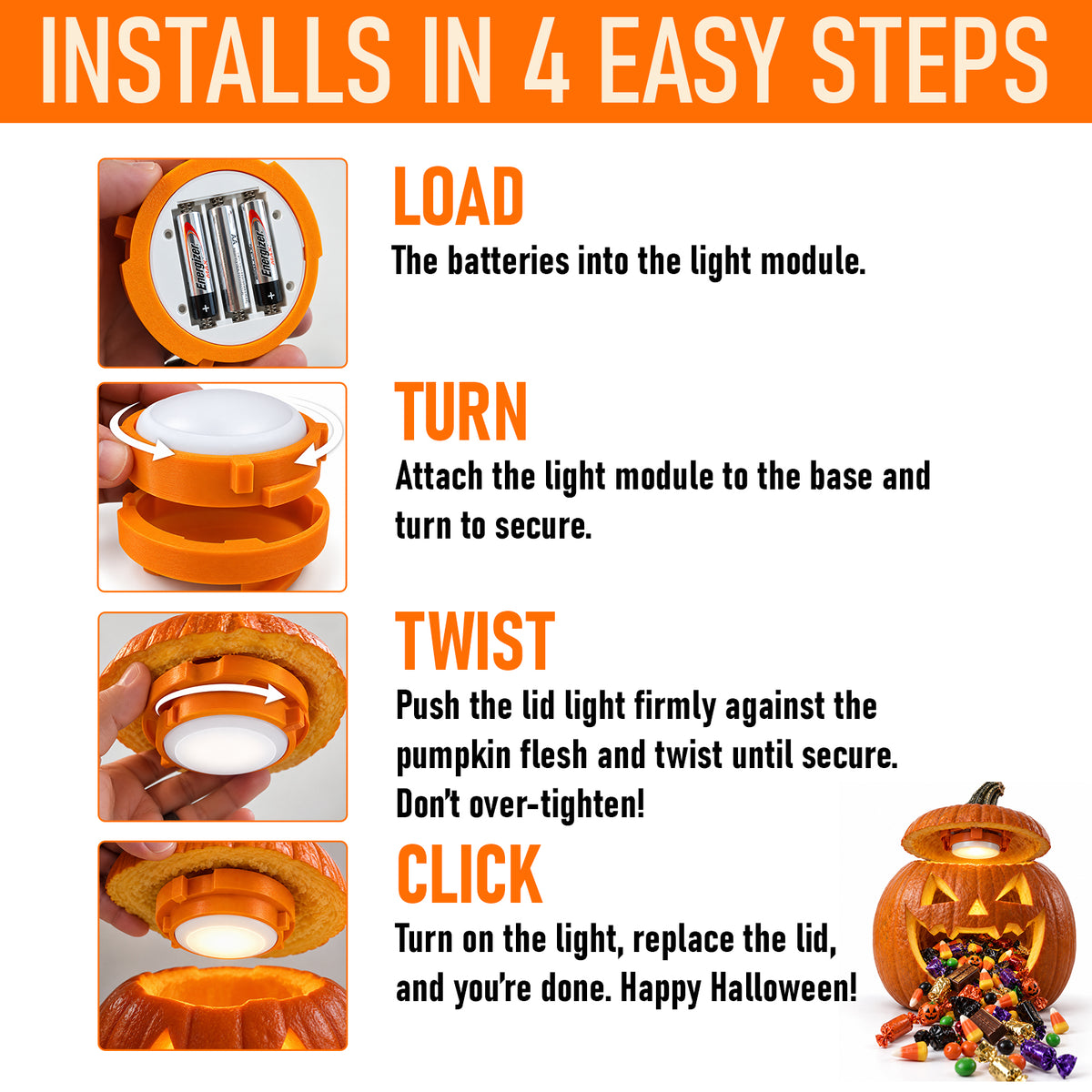 installs in 4 easy steps. load the batteries into the light module. turn - attach the ight module to the base and turn to secure. twist - push the lid light firmly against the pumpkin flesh and twist until secure. don't over-tighten. click - turn on the light, replace thelid, and you're done. Happy Halloween!