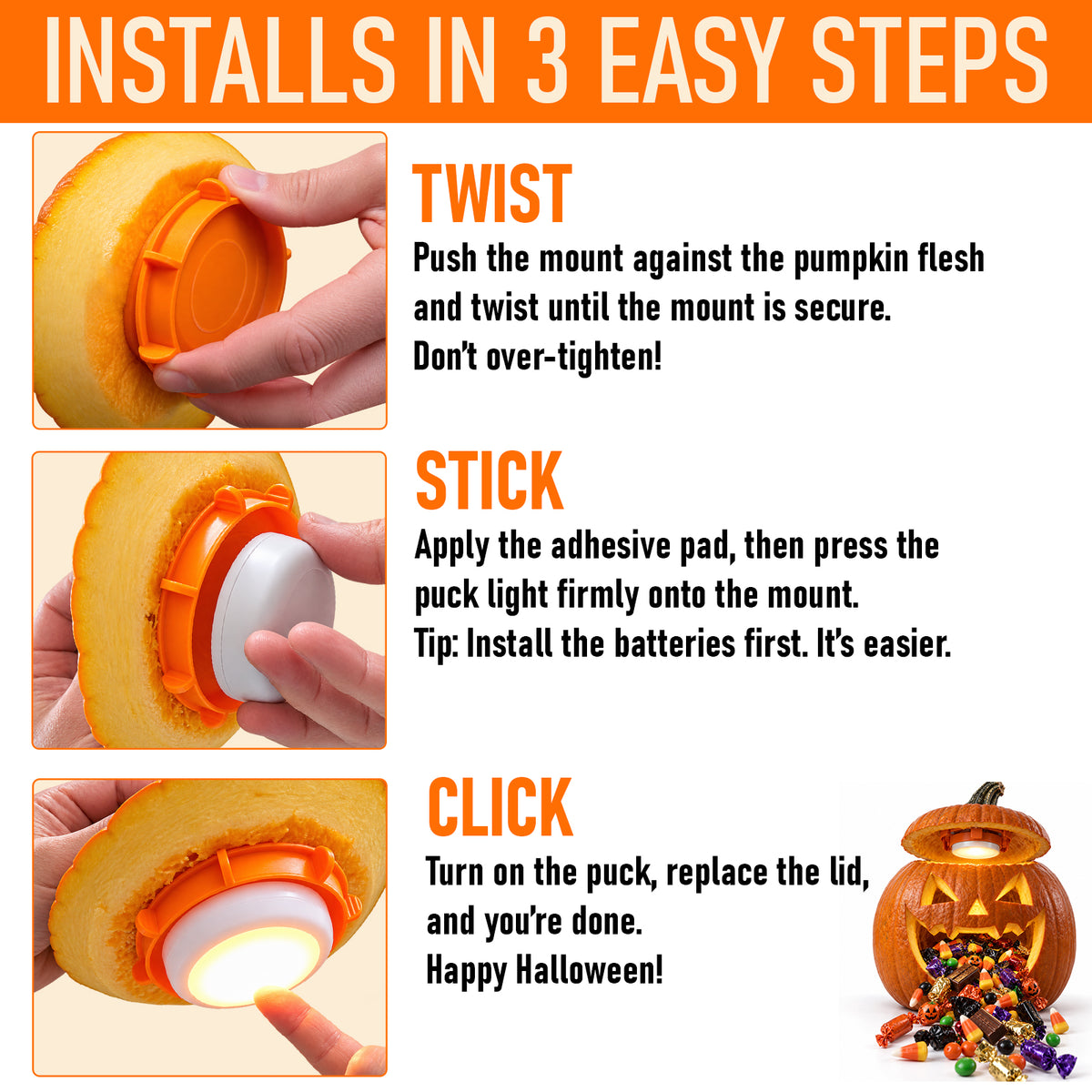 installs in 3 easy steps. twist - push the mount against the pumpkin flesh and twist until the mount is secure. don't over-tighten! stick - apply the adhesive pad, then press the puck light firmly onto the mount. tip: install the batteries first. it's easier. click - turn on the puck, replace the lid, and you're done. Happy Halloween!